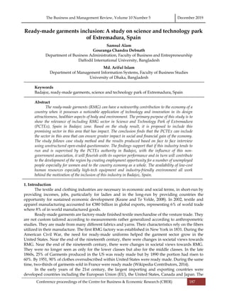 The Business and Management Review, Volume 10 Number 5 December 2019
Conference proceedings of the Centre for Business & Economic Research (CBER) 187
Ready-made garments inclusion: A study on science and technology park
of Extremadura, Spain
Samsul Alam
Gouranga Chandra Debnath
Department of Business Administration, Faculty of Business and Entrepreneurship
Daffodil International University, Bangladesh
Md. Ariful Islam
Department of Management Information Systems, Faculty of Business Studies
University of Dhaka, Bangladesh
Keywords
Badajoz, ready-made garments, science and technology park of Extremadura, Spain
Abstract
The ready-made garments (RMG) can have a noteworthy contribution to the economy of a
country when it possesses a noticeable application of technology and innovation in its design
attractiveness, healthier aspects of body and environment. The primary purpose of this study is to
show the relevance of including RMG sector in Science and Technology Park of Extremadura
(PCTEx), Spain in Badajoz zone. Based on the study result, it is proposed to include this
promising sector in this area that has impact. The conclusion finds that the PCTEx can include
the sector in this area that can ensure greater impact in social and financial gain of the economy.
The study follows case study method and the results produced based on face to face interview
using unstructured open-ended questionnaire. The findings support that if this industry tends to
run and is supervised by the PCTEx authority in Badajoz, with the influence of this non-
government association, it will flourish with its superior performance and in turn will contribute
to the development of the region by creating employment opportunity for a number of unemployed
people especially for women and to the country economy as a whole. The availability of low-cost
human resources especially high-tech equipment and industry-friendly environment all work
behind the motivation of the inclusion of this industry in Badajoz, Spain.
1. Introduction
The textile and clothing industries are necessary in economic and social terms, in short-run by
providing incomes, jobs, particularly for ladies and in the long-run by providing countries the
opportunity for sustained economic development (Keane and Te Velde, 2008). In 2002, textile and
apparel manufacturing accounted for €380 billion in global exports, representing 6% of world trade
where 8% of in world manufactured goods.
Ready-made garments are factory-made finished textile merchandise of the vesture trade. They
are not custom tailored according to measurements rather generalized according to anthropometric
studies. They are made from many different fabrics and yarns. Their characteristics rely on the fibers
utilized in their manufacture. The first RMG factory was established in New York in 1831. During the
American Civil War, the need for ready-made uniforms helped the garment sector grow in the
United States. Near the end of the nineteenth century, there were changes in societal views towards
RMG. Near the end of the nineteenth century, there were changes in societal views towards RMG.
They were no longer seen as only for the lower classes but also for the middle classes. In the late
1860s, 25% of Garments produced in the US was ready made but by 1890 the portion had risen to
60%. By 1951, 90% of clothes oversubscribed within United States were ready made. During the same
time, two-thirds of garments sold in France were ready made (Wikipedia Contributors, 2014).
In the early years of the 21st century, the largest importing and exporting countries were
developed countries including the European Union (EU), the United States, Canada and Japan. The
 