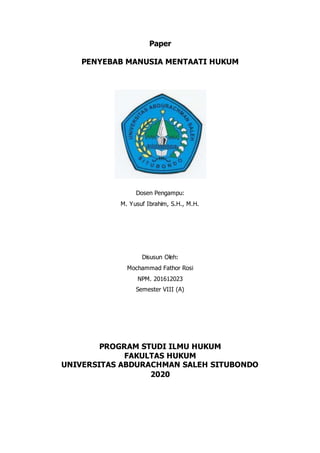 Paper
PENYEBAB MANUSIA MENTAATI HUKUM
Dosen Pengampu:
M. Yusuf Ibrahim, S.H., M.H.
Disusun Oleh:
Mochammad Fathor Rosi
NPM. 201612023
Semester VIII (A)
PROGRAM STUDI ILMU HUKUM
FAKULTAS HUKUM
UNIVERSITAS ABDURACHMAN SALEH SITUBONDO
2020
 
