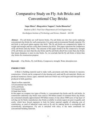 1
Comparative Study on Fly Ash Bricks and
Conventional Clay Bricks
Sagar Bhure1
, Bhagyashree Nagpure2
, Sneha Bhanarkar3
Students of B.E. Final Year (Department of Civil Engineering )
Kavikulguru Institute of Technology and Science, Ramtek – 441106
Abstract— Fly ash bricks are well known bricks. Fly ash bricks are slow but surely replacing
conventional clay bricks for wall construction. It is green and environmental friendly material. Fly
ash brick is real good option against clay brick. The fly ash bricks are comparatively lighter in
weight and stronger and less costly than common clay brick. This paper represents the comparison
of fly ash bricks and clay bricks. The outcome of this paper found to be the compressive strength
of fly ash bricks are more than the clay bricks and fly ash bricks absorb less water than clay bricks
that means dampness is more in clay bricks. So, we conclude that the fly ash bricks is better than
clay bricks for construction prupose.
Keywords— Clay Bricks, Fly Ash Bricks, Compressive strength, Water absorption test.
INRODUCTION
A Brick is building material used to make walls, pavements and other elements in masonry
construction. A brick can be composed of clay-bearing soil, sand and fly ash materials. Bricks are
produced numerous classes, types, materials and sizes which vary with region and time period are
produced in bulk quantities.
Based on Raw materials
1) Conventional clay bricks
2) Fly ash bricks
3) Concrete bricks
4) Sand-lime bricks
In this paper we compare two types of bricks i.e. conventional clay bricks and fly ash bricks. In
construction industries clay bricks were used in 180 billion tonnes of common burnt clay bricks
are consumed annually approximated 340 billion tonnes of clay about 5000 acres of top layer of
soil dug out for bricks manufacture clay bricks available in certain region are poor in quality and
costly, which have forced engineers to look for better material capable of reducing cost of
construction, so used of industrial waste such as fly ash for making bricks is ecologically and
economically advantageous. Fly ash is enriched with silica, is the main constituent for
conventional building materials.
 