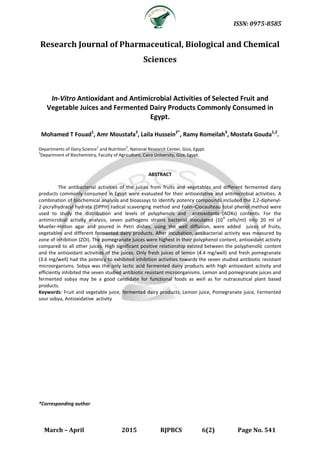 ISSN: 0975-8585
March – April 2015 RJPBCS 6(2) Page No. 541
Research Journal of Pharmaceutical, Biological and Chemical
Sciences
In-Vitro Antioxidant and Antimicrobial Activities of Selected Fruit and
Vegetable Juices and Fermented Dairy Products Commonly Consumed in
Egypt.
Mohamed T Fouad1
, Amr Moustafa3
, Laila Hussein2*
, Ramy Romeilah3
, Mostafa Gouda1,2
.
Departments of Dairy Science
1
and Nutrition
2
, National Research Center, Giza, Egypt.
3
Department of Biochemistry, Faculty of Agriculture, Cairo University, Giza, Egypt.
ABSTRACT
The antibacterial activities of the juices from fruits and vegetables and different fermented dairy
products commonly consumed in Egypt were evaluated for their antioxidative and antimicrobial activities. A
combination of biochemical analysis and bioassays to identify potency compounds included the 2,2-diphenyl-
2-picrylhydracyl hydrate (DPPH) radical scavenging method and Folin–Ciocaulteau total phenol method were
used to study the distribution and levels of polyphenols and antioxidants (AOXs) contents. For the
antimicrobial activity analysis, seven pathogens strains bacterial inoculated (10
4
cells/ml) into 20 ml of
Mueller-Hinton agar and poured in Petri dishes, using the well diffusion, were added juices of fruits,
vegetables and different fermented dairy products. After incubation, antibacterial activity was measured by
zone of inhibition (ZOI). The pomegranate juices were highest in their polyphenol content, antioxidant activity
compared to all other juices. High significant positive relationship existed between the polyphenolic content
and the antioxidant activities of the juices. Only fresh juices of lemon (4.4 mg/well) and fresh pomegranate
(3.6 mg/well) had the potency to exhibited inhibition activities towards the seven studied antibiotic resistant
microorganisms. Sobya was the only lactic acid fermented dairy products with high antioxidant activity and
efficiently inhibited the seven studied antibiotic resistant microorganisms. Lemon and pomegranate juices and
fermented sobya may be a good candidate for functional foods as well as for nutraceutical plant based
products.
Keywords: Fruit and vegetable juice, fermented dairy products, Lemon juice, Pomegranate juice, Fermented
sour sobya, Antioxidative activity
*Corresponding author
 