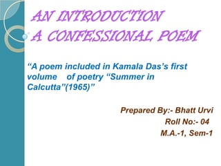 AN INTRODUCTION A CONFESSIONAL POEM “A poem included in Kamala Das’s first volume    of poetry “Summer in Calcutta”(1965)” Prepared By:- Bhatt Urvi                                                              Roll No:- 04                                                            M.A.-1, Sem-1 