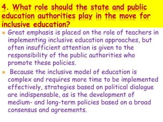 4. What role should the state and public
education authorities play in the move for
inclusive education?
 Great emphasis is placed on the role of teachers in
implementing inclusive education approaches, but
often insufficient attention is given to the
responsibility of the public authorities who
promote these policies.
 Because the inclusive model of education is
complex and requires more time to be implemented
effectively, strategies based on political dialogue
are indispensable, as is the development of
medium- and long-term policies based on a broad
consensus and agreements.
 