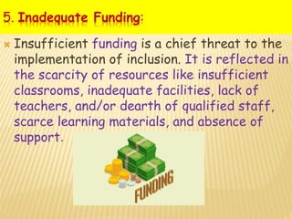 5. Inadequate Funding:
 Insufficient funding is a chief threat to the
implementation of inclusion. It is reflected in
the scarcity of resources like insufficient
classrooms, inadequate facilities, lack of
teachers, and/or dearth of qualified staff,
scarce learning materials, and absence of
support.
 