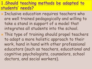 1.Should teaching methods be adapted to
students’ needs?
 Inclusive education requires teachers who
are well trained pedagogically and willing to
take a stand in support of a model that
integrates all students into the school.
 This type of training should propel teachers
to adopt a more holistic approach to their
work, hand in hand with other professional
educators (such as teachers, educational and
cognitive psychologists, counselors, school
doctors, and social workers).
 