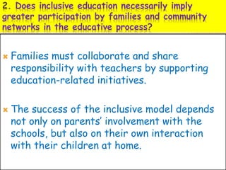 2. Does inclusive education necessarily imply
greater participation by families and community
networks in the educative process?
 Families must collaborate and share
responsibility with teachers by supporting
education-related initiatives.
 The success of the inclusive model depends
not only on parents’ involvement with the
schools, but also on their own interaction
with their children at home.
 