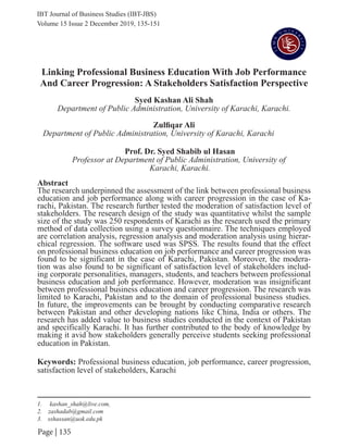 IBT Journal of Business Studies (IBT-JBS)
Page | 135
Linking Professional Business Education With Job Performance
And Career Progression: A Stakeholders Satisfaction Perspective
Syed Kashan Ali Shah
Department of Public Administration, University of Karachi, Karachi.
Abstract
The research underpinned the assessment of the link between professional business
education and job performance along with career progression in the case of Ka-
rachi, Pakistan. The research further tested the moderation of satisfaction level of
stakeholders. The research design of the study was quantitative whilst the sample
size of the study was 250 respondents of Karachi as the research used the primary
method of data collection using a survey questionnaire. The techniques employed
are correlation analysis, regression analysis and moderation analysis using hierar-
chical regression. The software used was SPSS. The results found that the effect
on professional business education on job performance and career progression was
found to be significant in the case of Karachi, Pakistan. Moreover, the modera-
tion was also found to be significant of satisfaction level of stakeholders includ-
ing corporate personalities, managers, students, and teachers between professional
business education and job performance. However, moderation was insignificant
between professional business education and career progression. The research was
limited to Karachi, Pakistan and to the domain of professional business studies.
In future, the improvements can be brought by conducting comparative research
between Pakistan and other developing nations like China, India or others. The
research has added value to business studies conducted in the context of Pakistan
and specifically Karachi. It has further contributed to the body of knowledge by
making it avid how stakeholders generally perceive students seeking professional
education in Pakistan.
Keywords: Professional business education, job performance, career progression,
satisfaction level of stakeholders, Karachi
			
Volume 15 Issue 2 December 2019, 135-151
1. kashan_shah@live.com,
2. zashadab@gmail.com
3. sshassan@uok.edu.pk
Zulfiqar Ali
Department of Public Administration, University of Karachi, Karachi
Prof. Dr. Syed Shabib ul Hasan
Professor at Department of Public Administration, University of
Karachi, Karachi.
 