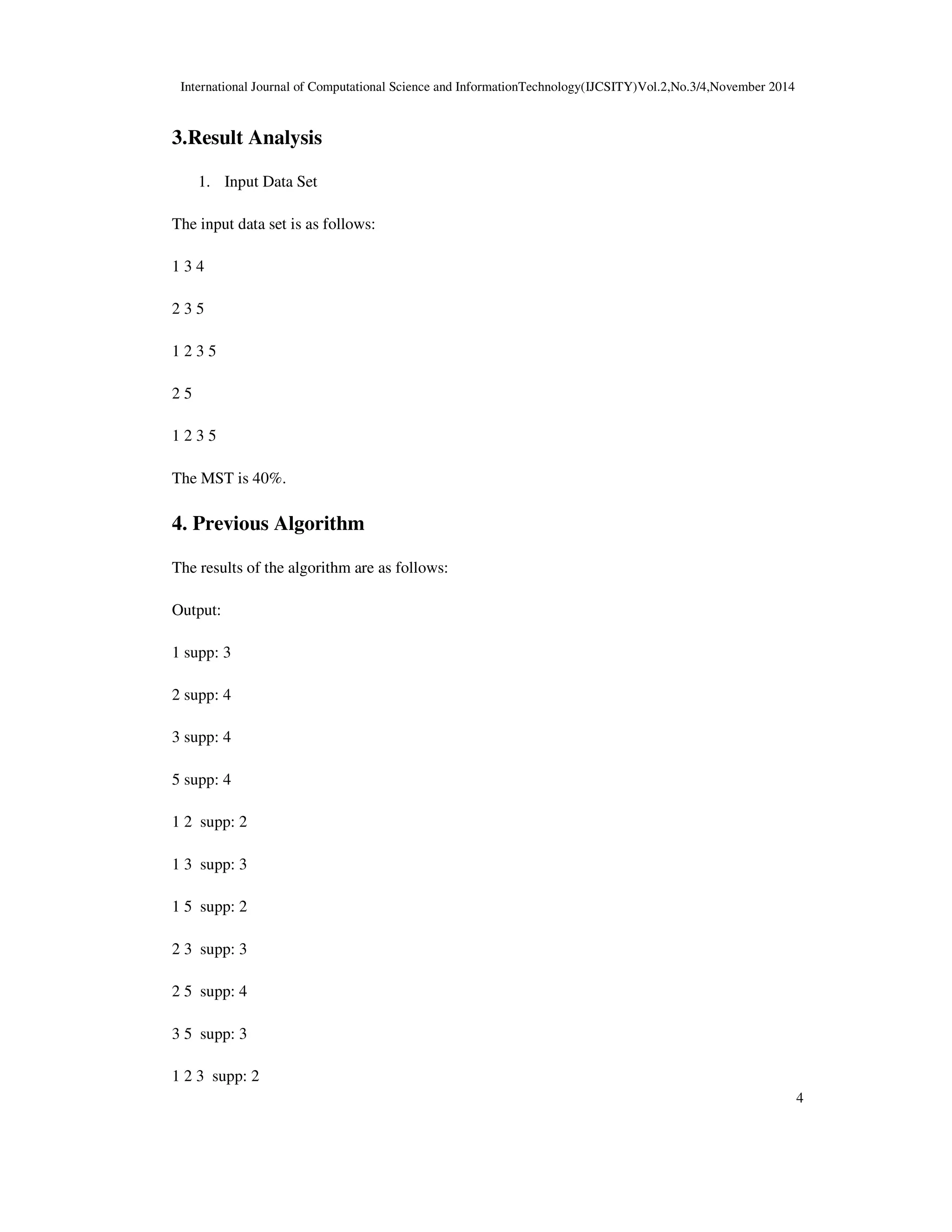 International Journal of Computational Science and InformationTechnology(IJCSITY)Vol.2,No.3/4,November 2014
4
3.Result Analysis
1. Input Data Set
The input data set is as follows:
1 3 4
2 3 5
1 2 3 5
2 5
1 2 3 5
The MST is 40%.
4. Previous Algorithm
The results of the algorithm are as follows:
Output:
1 supp: 3
2 supp: 4
3 supp: 4
5 supp: 4
1 2 supp: 2
1 3 supp: 3
1 5 supp: 2
2 3 supp: 3
2 5 supp: 4
3 5 supp: 3
1 2 3 supp: 2
 