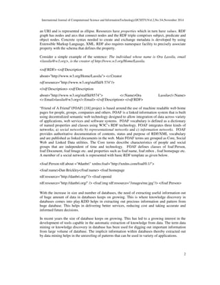 International Journal of Computational Science and InformationTechnology(IJCSITY)Vol.2,No.3/4,November 2014
2
an URI and is represented as ellipse. Resources have properties which in turn have values. RDF
graph has nodes and arcs that connect nodes and the RDF triple comprises subject, predicate and
object nodes. Concrete syntax needed to create and exchange metadata is developed by using
Extensible Markup Language, XML. RDF also requires namespace facility to precisely associate
property with the schema that defines the property.
Consider a simple example of the sentence: The individual whose name is Ora Lassila, email
<lassila@w3.org>, is the creator of http://www.w3.org/Home/Lassila.
<rdf:RDF> <rdf:Description
about="http://www.w3.org/Home/Lassila"> <s:Creator
rdf:resource="http://www.w3.org/staffId/8 574"/>
</rdf:Description> <rdf:Description
about="http://www.w3.org/staffId/8574”> <v:Name>Ora Lassila</v:Name>
<v:Email>lassila@w3.org</v:Email> </rdf:Description> </rdf:RDF>
“Friend of A Friend”(FOAF) [18] project is based around the use of machine readable web home
pages for people, groups, companies and others. FOAF is a linked information system that is built
using decentralized semantic web technology designed to allow integration of data across variety
of applications, web services and software systems. FOAF vocabulary is defined as a dictionary
of named properties and classes using W3C’s RDF technology. FOAF integrates three kinds of
networks; a) social networks b) representational networks and c) information networks. FOAF
provides authoritative documentation of contents, status and purpose of RDF/XML vocabulary
and are published as linked documents in the web. Main FOAF terms are grouped as Core, Social
Web and Linked Data utilities. The Core terms describe characteristics of people and social
groups that are independent of time and technology. FOAF defines classes of foaf:Person,
foaf:Document, foaf:Image etc. and properties such as foaf:name, foaf:mbox , foaf:homepage etc.
A member of a social network is represented with basic RDF template as given below.
<foaf:Person rdf:about ="#danbri" xmlns:foaf="http://xmlns.com/foaf/0.1/">
<foaf:name>Dan Brickley</foaf:name> <foaf:homepage
rdf:resource="http://danbri.org/"/> <foaf:openid
rdf:resource="http://danbri.org/" /> <foaf:img rdf:resource="/images/me.jpg"/> </foaf:Person>
With the increase in size and number of databases, the need of extracting useful information out
of huge amount of data in databases keeps on growing. This is where knowledge discovery in
databases comes into play.KDD helps in extracting out precious information and pattern from
huge database. This helps in delivering better services, reducing cost and taking accurate and
informed future decisions.
In recent years the size of database keeps on growing. This has led to a growing interest in the
development of tools capable in the automatic extraction of knowledge from data. The term data
mining or knowledge discovery in database has been used for digging out important information
from large volume of database. The implicit information within databases thereby extracted out
by data mining helps in the unraveling of patterns that can be used in variety of applications.
 
