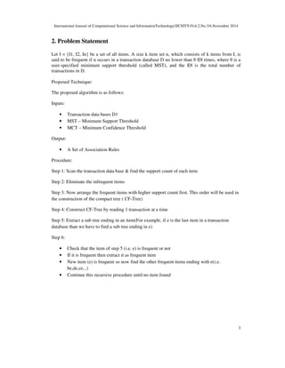 International Journal of Computational Science and InformationTechnology(IJCSITY)Vol.2,No.3/4,November 2014
3
2. Problem Statement
Let I = {I1, I2, In} be a set of all items. A size k item set α, which consists of k items from I, is
said to be frequent if α occurs in a transaction database D no lower than θ |D| times, where θ is a
user-specified minimum support threshold (called MST), and the |D| is the total number of
transactions in D.
Proposed Technique:
The proposed algorithm is as follows:
Inputs:
• Transaction data bases D1
• MST – Minimum Support Threshold
• MCT – Minimum Confidence Threshold
Output:
• A Set of Association Rules
Procedure:
Step 1: Scan the transaction data base & find the support count of each item
Step 2: Eliminate the infrequent items
Step 3: Now arrange the frequent items with higher support count first. This order will be used in
the construction of the compact tree ( CF-Tree)
Step 4: Construct CF-Tree by reading 1 transaction at a time
Step 5: Extract a sub tree ending in an item(For example, if e is the last item in a transaction
database than we have to find a sub tree ending in e)
Step 6:
• Check that the item of step 5 (i.e. e) is frequent or not
• If it is frequent then extract it as frequent item
• New item (e) is frequent so now find the other frequent items ending with e(i.e.
be,de,ce,..)
• Continue this recursive procedure until no item found
 