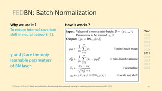 FEDBN: Batch Normalization
Year
2021
2020
2018
2017
2016
2015
2014
2013
2012
2011
[1] Sergey Ioffe et al. Batch normalization: Accelerating deep network training by reducing internal covariate shift. 2015
γ and β are the only
learnable parameters
of BN layer.
10
Why we use it ?
To reduce internal covariate
shift in neural network [1].
How it works ?
 