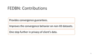 FEDBN: Contributions
Provides convergence guarantees.
Improves the convergence behavior on non-IID datasets.
One step further in privacy of client’s data.
20
 