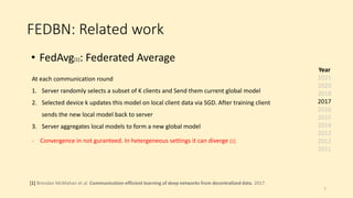 FEDBN: Related work
• FedAvg[1]: Federated Average
[1] Brendan McMahan et al. Communication-efficient learning of deep networks from decentralized data. 2017.
At each communication round
1. Server randomly selects a subset of K clients and Send them current global model
2. Selected device k updates this model on local client data via SGD. After training client
sends the new local model back to server
3. Server aggregates local models to form a new global model
- Convergence in not guranteed. In hetergeneous settings it can diverge [1]
Year
2021
2020
2018
2017
2016
2015
2014
2013
2012
2011
7
 