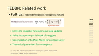 FEDBN: Related work
• FedProx[1]: Federated Optimization in Heterogeneous Networks
[1] Tian Li et al, In Conference on Machine Learning and Systems, 2020a, 2020b.
Slide credit: Tian Li, MLSys presentation.
+ Limits the impact of heterogeneous local updates
+ Safely incorporate partial work of stragglers
+ Generalization of FedAvg; Allows for any local solver
+ Theoretical guarantees for convergence
Year
2021
2020
2018
2017
2016
2015
2014
2013
2012
2011
8
 