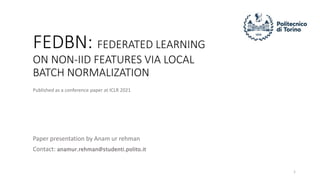 FEDBN: FEDERATED LEARNING
ON NON-IID FEATURES VIA LOCAL
BATCH NORMALIZATION
Paper presentation by Anam ur rehman
Contact: anamur.rehman@studenti.polito.it
Published as a conference paper at ICLR 2021
1
 