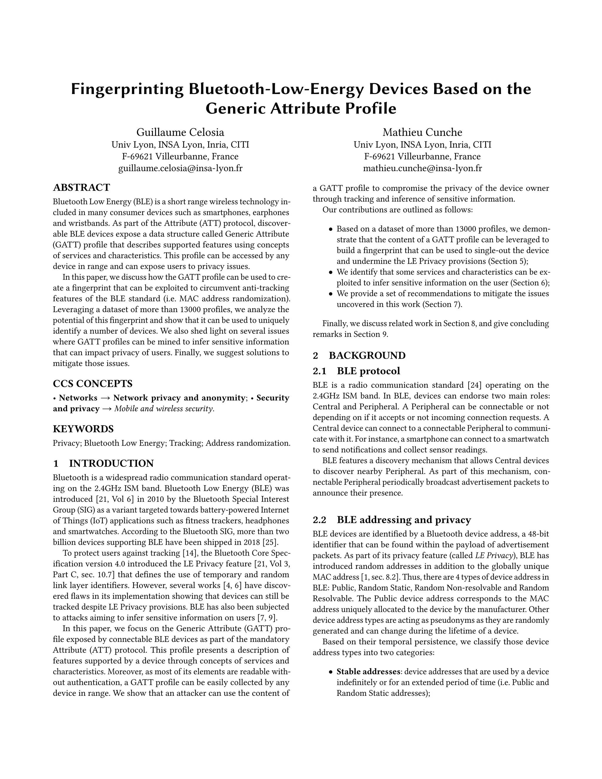 Fingerprinting Bluetooth-Low-Energy Devices Based on the
Generic Attribute Profile
Guillaume Celosia
Univ Lyon, INSA Lyon, Inria, CITI
F-69621 Villeurbanne, France
guillaume.celosia@insa-lyon.fr
Mathieu Cunche
Univ Lyon, INSA Lyon, Inria, CITI
F-69621 Villeurbanne, France
mathieu.cunche@insa-lyon.fr
ABSTRACT
Bluetooth Low Energy (BLE) is a short range wireless technology in-
cluded in many consumer devices such as smartphones, earphones
and wristbands. As part of the Attribute (ATT) protocol, discover-
able BLE devices expose a data structure called Generic Attribute
(GATT) profile that describes supported features using concepts
of services and characteristics. This profile can be accessed by any
device in range and can expose users to privacy issues.
In this paper, we discuss how the GATT profile can be used to cre-
ate a fingerprint that can be exploited to circumvent anti-tracking
features of the BLE standard (i.e. MAC address randomization).
Leveraging a dataset of more than 13000 profiles, we analyze the
potential of this fingerprint and show that it can be used to uniquely
identify a number of devices. We also shed light on several issues
where GATT profiles can be mined to infer sensitive information
that can impact privacy of users. Finally, we suggest solutions to
mitigate those issues.
CCS CONCEPTS
• Networks → Network privacy and anonymity; • Security
and privacy → Mobile and wireless security.
KEYWORDS
Privacy; Bluetooth Low Energy; Tracking; Address randomization.
1 INTRODUCTION
Bluetooth is a widespread radio communication standard operat-
ing on the 2.4GHz ISM band. Bluetooth Low Energy (BLE) was
introduced [21, Vol 6] in 2010 by the Bluetooth Special Interest
Group (SIG) as a variant targeted towards battery-powered Internet
of Things (IoT) applications such as fitness trackers, headphones
and smartwatches. According to the Bluetooth SIG, more than two
billion devices supporting BLE have been shipped in 2018 [25].
To protect users against tracking [14], the Bluetooth Core Spec-
ification version 4.0 introduced the LE Privacy feature [21, Vol 3,
Part C, sec. 10.7] that defines the use of temporary and random
link layer identifiers. However, several works [4, 6] have discov-
ered flaws in its implementation showing that devices can still be
tracked despite LE Privacy provisions. BLE has also been subjected
to attacks aiming to infer sensitive information on users [7, 9].
In this paper, we focus on the Generic Attribute (GATT) pro-
file exposed by connectable BLE devices as part of the mandatory
Attribute (ATT) protocol. This profile presents a description of
features supported by a device through concepts of services and
characteristics. Moreover, as most of its elements are readable with-
out authentication, a GATT profile can be easily collected by any
device in range. We show that an attacker can use the content of
a GATT profile to compromise the privacy of the device owner
through tracking and inference of sensitive information.
Our contributions are outlined as follows:
• Based on a dataset of more than 13000 profiles, we demon-
strate that the content of a GATT profile can be leveraged to
build a fingerprint that can be used to single-out the device
and undermine the LE Privacy provisions (Section 5);
• We identify that some services and characteristics can be ex-
ploited to infer sensitive information on the user (Section 6);
• We provide a set of recommendations to mitigate the issues
uncovered in this work (Section 7).
Finally, we discuss related work in Section 8, and give concluding
remarks in Section 9.
2 BACKGROUND
2.1 BLE protocol
BLE is a radio communication standard [24] operating on the
2.4GHz ISM band. In BLE, devices can endorse two main roles:
Central and Peripheral. A Peripheral can be connectable or not
depending on if it accepts or not incoming connection requests. A
Central device can connect to a connectable Peripheral to communi-
cate with it. For instance, a smartphone can connect to a smartwatch
to send notifications and collect sensor readings.
BLE features a discovery mechanism that allows Central devices
to discover nearby Peripheral. As part of this mechanism, con-
nectable Peripheral periodically broadcast advertisement packets to
announce their presence.
2.2 BLE addressing and privacy
BLE devices are identified by a Bluetooth device address, a 48-bit
identifier that can be found within the payload of advertisement
packets. As part of its privacy feature (called LE Privacy), BLE has
introduced random addresses in addition to the globally unique
MAC address [1, sec. 8.2]. Thus, there are 4 types of device address in
BLE: Public, Random Static, Random Non-resolvable and Random
Resolvable. The Public device address corresponds to the MAC
address uniquely allocated to the device by the manufacturer. Other
device address types are acting as pseudonyms as they are randomly
generated and can change during the lifetime of a device.
Based on their temporal persistence, we classify those device
address types into two categories:
• Stable addresses: device addresses that are used by a device
indefinitely or for an extended period of time (i.e. Public and
Random Static addresses);
 