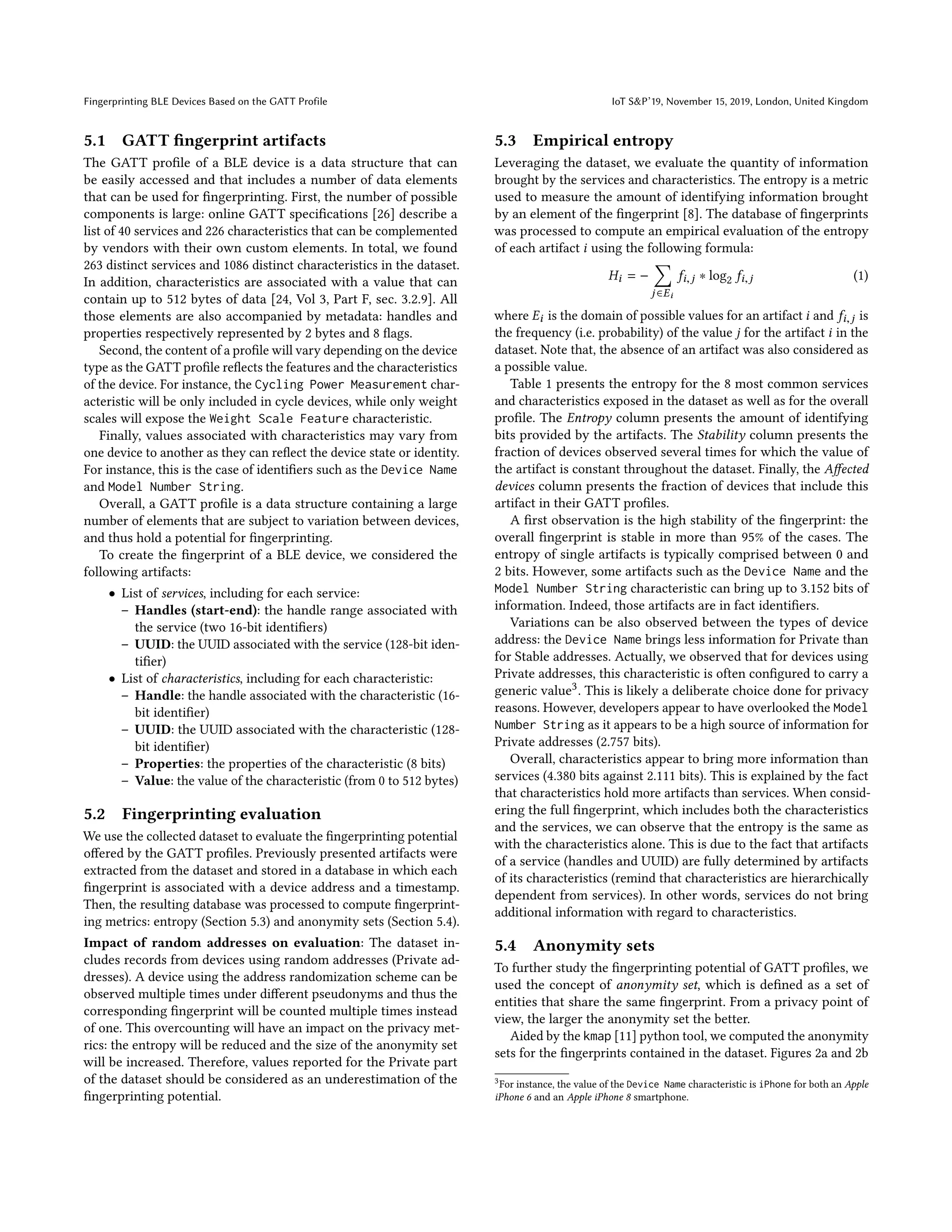 Fingerprinting BLE Devices Based on the GATT Profile IoT S&P’19, November 15, 2019, London, United Kingdom
5.1 GATT fingerprint artifacts
The GATT profile of a BLE device is a data structure that can
be easily accessed and that includes a number of data elements
that can be used for fingerprinting. First, the number of possible
components is large: online GATT specifications [26] describe a
list of 40 services and 226 characteristics that can be complemented
by vendors with their own custom elements. In total, we found
263 distinct services and 1086 distinct characteristics in the dataset.
In addition, characteristics are associated with a value that can
contain up to 512 bytes of data [24, Vol 3, Part F, sec. 3.2.9]. All
those elements are also accompanied by metadata: handles and
properties respectively represented by 2 bytes and 8 flags.
Second, the content of a profile will vary depending on the device
type as the GATT profile reflects the features and the characteristics
of the device. For instance, the Cycling Power Measurement char-
acteristic will be only included in cycle devices, while only weight
scales will expose the Weight Scale Feature characteristic.
Finally, values associated with characteristics may vary from
one device to another as they can reflect the device state or identity.
For instance, this is the case of identifiers such as the Device Name
and Model Number String.
Overall, a GATT profile is a data structure containing a large
number of elements that are subject to variation between devices,
and thus hold a potential for fingerprinting.
To create the fingerprint of a BLE device, we considered the
following artifacts:
• List of services, including for each service:
– Handles (start-end): the handle range associated with
the service (two 16-bit identifiers)
– UUID: the UUID associated with the service (128-bit iden-
tifier)
• List of characteristics, including for each characteristic:
– Handle: the handle associated with the characteristic (16-
bit identifier)
– UUID: the UUID associated with the characteristic (128-
bit identifier)
– Properties: the properties of the characteristic (8 bits)
– Value: the value of the characteristic (from 0 to 512 bytes)
5.2 Fingerprinting evaluation
We use the collected dataset to evaluate the fingerprinting potential
offered by the GATT profiles. Previously presented artifacts were
extracted from the dataset and stored in a database in which each
fingerprint is associated with a device address and a timestamp.
Then, the resulting database was processed to compute fingerprint-
ing metrics: entropy (Section 5.3) and anonymity sets (Section 5.4).
Impact of random addresses on evaluation: The dataset in-
cludes records from devices using random addresses (Private ad-
dresses). A device using the address randomization scheme can be
observed multiple times under different pseudonyms and thus the
corresponding fingerprint will be counted multiple times instead
of one. This overcounting will have an impact on the privacy met-
rics: the entropy will be reduced and the size of the anonymity set
will be increased. Therefore, values reported for the Private part
of the dataset should be considered as an underestimation of the
fingerprinting potential.
5.3 Empirical entropy
Leveraging the dataset, we evaluate the quantity of information
brought by the services and characteristics. The entropy is a metric
used to measure the amount of identifying information brought
by an element of the fingerprint [8]. The database of fingerprints
was processed to compute an empirical evaluation of the entropy
of each artifact i using the following formula:
Hi = −
Õ
j ∈Ei
fi,j ∗ log2 fi,j (1)
where Ei is the domain of possible values for an artifact i and fi,j is
the frequency (i.e. probability) of the value j for the artifact i in the
dataset. Note that, the absence of an artifact was also considered as
a possible value.
Table 1 presents the entropy for the 8 most common services
and characteristics exposed in the dataset as well as for the overall
profile. The Entropy column presents the amount of identifying
bits provided by the artifacts. The Stability column presents the
fraction of devices observed several times for which the value of
the artifact is constant throughout the dataset. Finally, the Affected
devices column presents the fraction of devices that include this
artifact in their GATT profiles.
A first observation is the high stability of the fingerprint: the
overall fingerprint is stable in more than 95% of the cases. The
entropy of single artifacts is typically comprised between 0 and
2 bits. However, some artifacts such as the Device Name and the
Model Number String characteristic can bring up to 3.152 bits of
information. Indeed, those artifacts are in fact identifiers.
Variations can be also observed between the types of device
address: the Device Name brings less information for Private than
for Stable addresses. Actually, we observed that for devices using
Private addresses, this characteristic is often configured to carry a
generic value3. This is likely a deliberate choice done for privacy
reasons. However, developers appear to have overlooked the Model
Number String as it appears to be a high source of information for
Private addresses (2.757 bits).
Overall, characteristics appear to bring more information than
services (4.380 bits against 2.111 bits). This is explained by the fact
that characteristics hold more artifacts than services. When consid-
ering the full fingerprint, which includes both the characteristics
and the services, we can observe that the entropy is the same as
with the characteristics alone. This is due to the fact that artifacts
of a service (handles and UUID) are fully determined by artifacts
of its characteristics (remind that characteristics are hierarchically
dependent from services). In other words, services do not bring
additional information with regard to characteristics.
5.4 Anonymity sets
To further study the fingerprinting potential of GATT profiles, we
used the concept of anonymity set, which is defined as a set of
entities that share the same fingerprint. From a privacy point of
view, the larger the anonymity set the better.
Aided by the kmap [11] python tool, we computed the anonymity
sets for the fingerprints contained in the dataset. Figures 2a and 2b
3For instance, the value of the Device Name characteristic is iPhone for both an Apple
iPhone 6 and an Apple iPhone 8 smartphone.
 