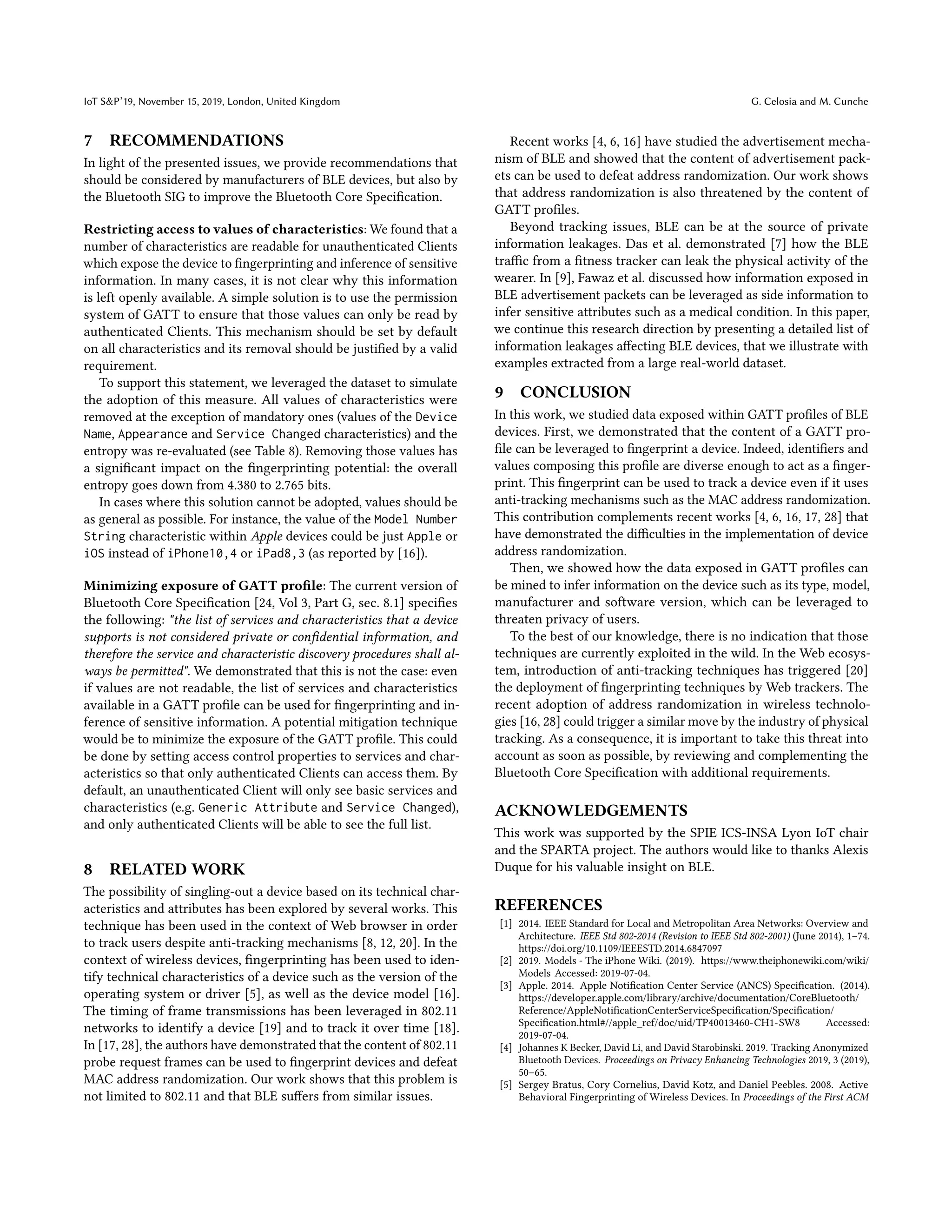 IoT S&P’19, November 15, 2019, London, United Kingdom G. Celosia and M. Cunche
7 RECOMMENDATIONS
In light of the presented issues, we provide recommendations that
should be considered by manufacturers of BLE devices, but also by
the Bluetooth SIG to improve the Bluetooth Core Specification.
Restricting access to values of characteristics: We found that a
number of characteristics are readable for unauthenticated Clients
which expose the device to fingerprinting and inference of sensitive
information. In many cases, it is not clear why this information
is left openly available. A simple solution is to use the permission
system of GATT to ensure that those values can only be read by
authenticated Clients. This mechanism should be set by default
on all characteristics and its removal should be justified by a valid
requirement.
To support this statement, we leveraged the dataset to simulate
the adoption of this measure. All values of characteristics were
removed at the exception of mandatory ones (values of the Device
Name, Appearance and Service Changed characteristics) and the
entropy was re-evaluated (see Table 8). Removing those values has
a significant impact on the fingerprinting potential: the overall
entropy goes down from 4.380 to 2.765 bits.
In cases where this solution cannot be adopted, values should be
as general as possible. For instance, the value of the Model Number
String characteristic within Apple devices could be just Apple or
iOS instead of iPhone10,4 or iPad8,3 (as reported by [16]).
Minimizing exposure of GATT profile: The current version of
Bluetooth Core Specification [24, Vol 3, Part G, sec. 8.1] specifies
the following: "the list of services and characteristics that a device
supports is not considered private or confidential information, and
therefore the service and characteristic discovery procedures shall al-
ways be permitted". We demonstrated that this is not the case: even
if values are not readable, the list of services and characteristics
available in a GATT profile can be used for fingerprinting and in-
ference of sensitive information. A potential mitigation technique
would be to minimize the exposure of the GATT profile. This could
be done by setting access control properties to services and char-
acteristics so that only authenticated Clients can access them. By
default, an unauthenticated Client will only see basic services and
characteristics (e.g. Generic Attribute and Service Changed),
and only authenticated Clients will be able to see the full list.
8 RELATED WORK
The possibility of singling-out a device based on its technical char-
acteristics and attributes has been explored by several works. This
technique has been used in the context of Web browser in order
to track users despite anti-tracking mechanisms [8, 12, 20]. In the
context of wireless devices, fingerprinting has been used to iden-
tify technical characteristics of a device such as the version of the
operating system or driver [5], as well as the device model [16].
The timing of frame transmissions has been leveraged in 802.11
networks to identify a device [19] and to track it over time [18].
In [17, 28], the authors have demonstrated that the content of 802.11
probe request frames can be used to fingerprint devices and defeat
MAC address randomization. Our work shows that this problem is
not limited to 802.11 and that BLE suffers from similar issues.
Recent works [4, 6, 16] have studied the advertisement mecha-
nism of BLE and showed that the content of advertisement pack-
ets can be used to defeat address randomization. Our work shows
that address randomization is also threatened by the content of
GATT profiles.
Beyond tracking issues, BLE can be at the source of private
information leakages. Das et al. demonstrated [7] how the BLE
traffic from a fitness tracker can leak the physical activity of the
wearer. In [9], Fawaz et al. discussed how information exposed in
BLE advertisement packets can be leveraged as side information to
infer sensitive attributes such as a medical condition. In this paper,
we continue this research direction by presenting a detailed list of
information leakages affecting BLE devices, that we illustrate with
examples extracted from a large real-world dataset.
9 CONCLUSION
In this work, we studied data exposed within GATT profiles of BLE
devices. First, we demonstrated that the content of a GATT pro-
file can be leveraged to fingerprint a device. Indeed, identifiers and
values composing this profile are diverse enough to act as a finger-
print. This fingerprint can be used to track a device even if it uses
anti-tracking mechanisms such as the MAC address randomization.
This contribution complements recent works [4, 6, 16, 17, 28] that
have demonstrated the difficulties in the implementation of device
address randomization.
Then, we showed how the data exposed in GATT profiles can
be mined to infer information on the device such as its type, model,
manufacturer and software version, which can be leveraged to
threaten privacy of users.
To the best of our knowledge, there is no indication that those
techniques are currently exploited in the wild. In the Web ecosys-
tem, introduction of anti-tracking techniques has triggered [20]
the deployment of fingerprinting techniques by Web trackers. The
recent adoption of address randomization in wireless technolo-
gies [16, 28] could trigger a similar move by the industry of physical
tracking. As a consequence, it is important to take this threat into
account as soon as possible, by reviewing and complementing the
Bluetooth Core Specification with additional requirements.
ACKNOWLEDGEMENTS
This work was supported by the SPIE ICS-INSA Lyon IoT chair
and the SPARTA project. The authors would like to thanks Alexis
Duque for his valuable insight on BLE.
REFERENCES
[1] 2014. IEEE Standard for Local and Metropolitan Area Networks: Overview and
Architecture. IEEE Std 802-2014 (Revision to IEEE Std 802-2001) (June 2014), 1–74.
https://doi.org/10.1109/IEEESTD.2014.6847097
[2] 2019. Models - The iPhone Wiki. (2019). https://www.theiphonewiki.com/wiki/
Models Accessed: 2019-07-04.
[3] Apple. 2014. Apple Notification Center Service (ANCS) Specification. (2014).
https://developer.apple.com/library/archive/documentation/CoreBluetooth/
Reference/AppleNotificationCenterServiceSpecification/Specification/
Specification.html#//apple_ref/doc/uid/TP40013460-CH1-SW8 Accessed:
2019-07-04.
[4] Johannes K Becker, David Li, and David Starobinski. 2019. Tracking Anonymized
Bluetooth Devices. Proceedings on Privacy Enhancing Technologies 2019, 3 (2019),
50–65.
[5] Sergey Bratus, Cory Cornelius, David Kotz, and Daniel Peebles. 2008. Active
Behavioral Fingerprinting of Wireless Devices. In Proceedings of the First ACM
 