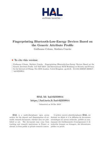 HAL Id: hal-02359914
https://hal.inria.fr/hal-02359914
Submitted on 16 Dec 2019
HAL is a multi-disciplinary open access
archive for the deposit and dissemination of sci-
entific research documents, whether they are pub-
lished or not. The documents may come from
teaching and research institutions in France or
abroad, or from public or private research centers.
L’archive ouverte pluridisciplinaire HAL, est
destinée au dépôt et à la diffusion de documents
scientifiques de niveau recherche, publiés ou non,
émanant des établissements d’enseignement et de
recherche français ou étrangers, des laboratoires
publics ou privés.
Fingerprinting Bluetooth-Low-Energy Devices Based on
the Generic Attribute Profile
Guillaume Celosia, Mathieu Cunche
To cite this version:
Guillaume Celosia, Mathieu Cunche. Fingerprinting Bluetooth-Low-Energy Devices Based on the
Generic Attribute Profile. IoT S&P 2019 - 2nd International ACM Workshop on Security and Privacy
for the Internet-of-Things, Nov 2019, London, United Kingdom. pp.24-31, �10.1145/3338507.3358617�.
�hal-02359914�
 