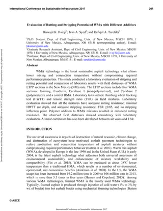 Evaluation of Rutting and Stripping Potential of WMA with Different Additives
Biswajit K. Bairgi1
; Ivan A. Syed2
; and Rafiqul A. Tarefder3
1
Ph.D. Student, Dept. of Civil Engineering, Univ. of New Mexico, MSC01 1070, 1
University of New Mexico, Albuquerque, NM 87131 (corresponding author). E-mail:
bkumar@unm.edu
2
Graduate Research Assistant, Dept. of Civil Engineering, Univ. of New Mexico, MSC01
1070, 1 University of New Mexico, Albuquerque, NM 87131. E-mail: ivsy3d@unm.edu
3
Professor, Dept. of Civil Engineering, Univ. of New Mexico, MSC01 1070, 1 University of
New Mexico, Albuquerque, NM 87131. E-mail: tarefder@unm.edu
Abstract
WMA technology is the latest sustainable asphalt technology what allows
lower mixing and compaction temperature without compromising required
performance properties. This study conducted a laboratory evaluation of stripping and
rutting potential and comparison of laboratory results with field distresses of WMA
LTPP sections in the New Mexico (NM) state. The LTPP sections include four WMA
sections: foaming, Evotherm, Cecabase 1 (non-polymerized), and Cecabase 2
(polymerized), and a control HMA. Laboratory tests include Hamburg wheel tracking
test (HWTT) and tensile strength ratio (TSR) on field mixtures. Laboratory
evaluation showed that all the mixtures have adequate rutting resistance; minimal
HWTT rut depth, and adequate stripping resistance; TSR ≥0.85, and no stripping
inflection point. Polymer addition to WMA mixtures resulted in enhanced rutting
resistance. The observed field distresses showed consistency with laboratory
evaluation. A linear correlation has also been developed between air voids and TSR.
INTRODUCTION
The universal awareness in regards of destruction of natural resource, climate change,
and destruction of ecosystem have motivated asphalt pavement technologies to
reduce production and compaction temperature of asphalt mixtures without
compromising required performance behavior (Button et al. 2007). Warm mix asphalt
(WMA), developed in Europe in the late 1990 and in the United States (U.S.) in early
2004, is the latest asphalt technology what addresses both universal awareness of
environmental sustainability and enhancement of mixture workability and
compactibility (Yin et al. 2015). WMA can be produced at about 38o
C lower
temperature than a traditional HMA, which results in a number of environmental,
operational, and economical benefits (Anderson et al. 2008). In the US, the WMA
usage has been increased from 19.2 million tons in 2009 to 106 million tons in 2013,
which is more than 5.5 times in four years (Hansen and Copeland, 2013). Among
various WMA technologies, foamed WMA is the mostly used WMA technology.
Typically, foamed asphalt is produced through injection of cold water (1% to 3% by
wt. of binder) into hot asphalt binder using mechanical foaming technologies (Button
International Conference on Sustainable Infrastructure 2017 201
© ASCE
International Conference on Sustainable Infrastructure 2017
Downloaded
from
ascelibrary.org
by
University
Of
Florida
on
10/30/17.
Copyright
ASCE.
For
personal
use
only;
all
rights
reserved.
 