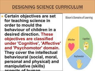 DESIGNING SCIENCE CURRICULUM
 Certain objectives are set
for teaching science in
order to mould the
behaviour of children in a
desired direction. These
objectives are classified
under 'Cognitive', 'Affective'
and 'Psychomotor' domain.
They cover the intellectual
behavioural (social, moral,
personal and physical) and
manipulative (skills)
 