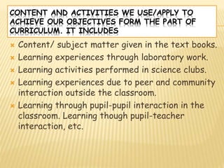 CONTENT AND ACTIVITIES WE USE/APPLY TO
ACHIEVE OUR OBJECTIVES FORM THE PART OF
CURRICULUM. IT INCLUDES
 Content/ subject matter given in the text books.
 Learning experiences through laboratory work.
 Learning activities performed in science clubs.
 Learning experiences due to peer and community
interaction outside the classroom.
 Learning through pupil-pupil interaction in the
classroom. Learning though pupil-teacher
interaction, etc.
 