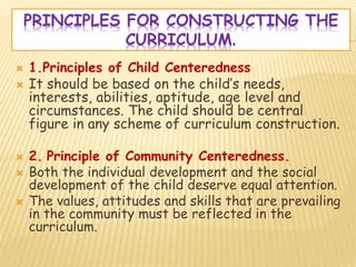 PRINCIPLES FOR CONSTRUCTING THE
CURRICULUM.
 1.Principles of Child Centeredness
 It should be based on the child’s needs,
interests, abilities, aptitude, age level and
circumstances. The child should be central
figure in any scheme of curriculum construction.
 2. Principle of Community Centeredness.
 Both the individual development and the social
development of the child deserve equal attention.
 The values, attitudes and skills that are prevailing
in the community must be reflected in the
curriculum.
 