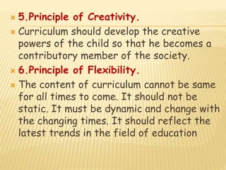  5.Principle of Creativity.
 Curriculum should develop the creative
powers of the child so that he becomes a
contributory member of the society.
 6.Principle of Flexibility.
 The content of curriculum cannot be same
for all times to come. It should not be
static. It must be dynamic and change with
the changing times. It should reflect the
latest trends in the field of education
 