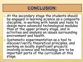 CONCLUSION:
 At the secondary stage the students should
be engaged in learning science as a composite
discipline, in working with hands and tools to
design more advanced technological modules
than at the upper primary stage, and in
activities and analysis on issues surrounding
environment and health.
 Systematic experimentation as a tool to
discover/verify theoretical principles, and
working on locally significant projects
involving science and technology are to be
important parts of the curriculum at this
stage.
 