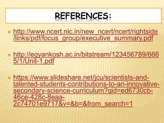 REFERENCES:
 http://www.ncert.nic.in/new_ncert/ncert/rightside
/links/pdf/focus_group/executive_summary.pdf
 http://egyankosh.ac.in/bitstream/123456789/666
5/1/Unit-1.pdf
 https://www.slideshare.net/jcu/scientists-and-
talented-students-contributions-to-an-innovative-
secondary-science-curriculum?qid=ed6730cb-
46ce-428c-8eaa-
2c74701e9717&v=&b=&from_search=1
 