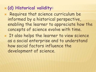 (d) Historical validity:
 Requires that science curriculum be
informed by a historical perspective,
enabling the learner to appreciate how the
concepts of science evolve with time.
 It also helps the learner to view science
as a social enterprise and to understand
how social factors influence the
development of science.
 