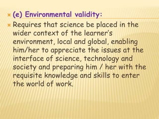  (e) Environmental validity:
 Requires that science be placed in the
wider context of the learner’s
environment, local and global, enabling
him/her to appreciate the issues at the
interface of science, technology and
society and preparing him / her with the
requisite knowledge and skills to enter
the world of work.
 