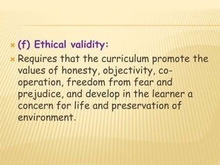  (f) Ethical validity:
 Requires that the curriculum promote the
values of honesty, objectivity, co-
operation, freedom from fear and
prejudice, and develop in the learner a
concern for life and preservation of
environment.
 