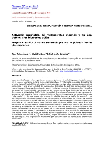 Gayana (Concepción)
versión On-line ISSN 0717-6538
Gayana (Concepc.) vol.75 no.2 Concepción 2011
http://dx.doi.org/10.4067/S0717-65382011000200002
Gayana 75(2): 138-145, 2011
CIENCIAS DE LA TIERRA, ECOLOGÍA Y BIOLOGÍA MEDIOAMBIENTAL
Actividad enzimática de metanótrofos marinos y su uso
potencial en biorremediación
Enzymatic activity of marine methanotrophs and its potential use in
bioremediation
Agar A. Inostroza1
*, Silvio Pantoja2,3
& Rodrigo R. González1,3
1
Unidad de Biotecnología Marina, Facultad de Ciencias Naturales y Oceanográficas, Universidad
de Concepción, Concepción, Chile.
2
Departamento de Oceanografía, Universidad de Concepción, Concepción, Chile.
3
Centro de Investigación Oceanográfica en el Pacífico Sur-Oriental (FONDAP - COPAS),
Universidad de Concepción, Concepción, Chile. *E-mail: agar.inostroza@gmail.com
RESUMEN
Los metanótrofos son microorganismos con un importante rol en la biogeoquímica del metano
en el océano. La enzima metano monooxigenasa soluble (MMOs) es la encargada de realizar la
primera oxidación catabólica del metano, pero además es activa sobre compuestos aromáticos
policíclicos y una gran variedad de substancias derivadas del petróleo consideradas como
contaminantes. Muestras de sedimento fueron incubadas en medio líquido específico con sales
minerales de nitrato (NMS) y en presencia de metano como única fuente de carbono para
determinar la actividad de MMOs de la comunidad de metanotrófos presentes en esta matriz
ambiental. Las muestras fueron obtenidas desde un área con una emanación visible de metano
(Isla Mocha) y de dos áreas sin emanación (Bahía Coronel y Golfo de Arauco). Los
microorganismos incubados presentes en los sedimentos superficiales de Isla Mocha poseen
una actividad de MMOs dos veces mayor en comparación a las actividades obtenidas en cultivos
realizados en las mismas condiciones pero utilizando muestras recolectadas desde áreas sin
emanación. Se observó además una relación inversa entre la distribución vertical de la actividad
de MMOs y la concentración de metano en Isla Mocha, que indica que la emanación de metano
podría incrementar la actividad de MMOs de la comunidad metanotrófica presente en el
sedimento de Isla Mocha. Considerando el área de influencia de la emanación de metano de
Isla Mocha de 400 m2
de playa, la máxima actividad potencial de la MMOs podría transformar
diariamente alrededor de 43 Kg de naftaleno, proporcionando así las bases para el desarrollo
de tecnologías para depuración microbiana por contaminación de compuestos aromáticos
policíclicos.
PALABRAS CLAVE: Hidrocarburos aromáticos, Isla Mocha, metano, metano monooxigenasa
soluble (MMOs).
 