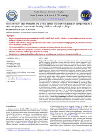 Libyan Journal of Science & Technology 14:1 (2022) 54-58
Assessment of oral problems and dental status of autistic children in comparison to a
matched group of non-autistic healthy children in Benghazi, Libya.1
Najat M. Elamami*, Najma M. Alamami
Department of Peodontics, Faculty of Dentistry, University of Benghazi, Libya
Highlights
 A cross-sectional study compares autistic children with their healthy relatives as controls to match the age, sex,
and general dental care background.
 children with autism in Benghazi experienced moderate levels of attrition and gingivitis, their caries level was
lower than their counterparts.
 Most autistic children required some or complete assistance during tooth brushing.
 Oral health education programs should be planned to provide appropriate preventive protocol as well as an
effective treatment for this special section of society.
 The dentist in Libya needs additional training in providing oral health care for autistic children.
A R T I C L E I N F O A B S T R A C T
Article history:
Received 23 April 2022
Revised 29 March 2022
Accepted 30 March 2022
Purpose: The aim of this study is to assess oral problems and the dental status of autistic chil-
dren in comparison to a matched group of non-autistic healthy children in Benghazi, Libya.
Patients and Methods: A cross-sectional comparative study included 60 (38 males, 22 fe-
males) children with autism and a control group consisting of 60 healthy children, selected
from relatives of the autistic patients in an attempt to match the two groups concerning age,
sex, and general dental care background. Both groups were recruited and examined in a reha-
bilitation center for Autism spectrum disorder ASD children in Benghazi, Libya. The age of
children in both groups ranged from 4-14 years. Oral problems involving oral infections, erup-
tion patterns, developmental dental anomalies, and tooth fractures were all assessed clinically
while; bruxism assessment was based on the attrition shown on enamel surfaces of all teeth.
Dental caries, gingival health, and oral hygiene status were assessed using dmft/DMFT index,
Gingival Index (GI), and Plaque Index (PI), respectively. Results were tabulated and statically
analyzed using a t-test or (Mann-Whitney) for quantitative variables or variables not normally
distributed. Similarly, comparison, as regards qualitative variables, will be done using chi-
square, Fisher exact, or Monte Carlo correction as indicated. Results: No statistically signifi-
cant differences were presented between both groups, as regards oral infection (P=0.097),
eruption pattern (P=0.428), tooth fracture (p=0.119), and developmental dental anomalies
(p=0.381). However, there was a statistically significant difference between autistic and non-
autistic children with respect to attrition due to bruxism (p<0.001), More enamel attrition was
observed in autistic children (26.7% vs 1.7%). On the other hand, the mean dmft score was
lower in children with autism than in controls (5.23 vs. 4.06; P < 0.001) these differences were
not statistically significant. Moreover, children with autism revealed moderate levels of gingi-
vitis and dental plaque compared to their control group with no statistically significant
(p=0.188),(p= 0.157) respectively. Conclusions: children with autism in Benghazi experienced
moderate levels of attrition and gingivitis, and their caries level was lower than their counter-
parts. Therefore, oral health education programs should be planned to provide appropriate
preventive protocol as well as effective treatment for this special section of society.
Keywords:
Autistic children, Oral problems, Dental caries,
Oral hygiene status.
*Address of correspondence:
E-mail address: alamaminajma@gmail.com
N. M. Elamami
1. Introduction
Autism spectrum disorder (ASD) is considered a lifelong neu-
rodevelopmental condition with early childhood onset. It is charac-
terized by persistent impairments in communication and social in-
teraction. The child shows repetitive or restricted patterns of inter-
ests and behavior, as well as activities and unusual sensory inter-
ests or sensitivities. ASD may occur in association with any level of
general intellectual/learning ability, with manifestations ranging
from impaired social function and subtle problems of understand-
ing to severe disabilities (Edition, 2013). In 2011, The Centers for
Disease Control and Prevention (CDC) reported that the prevalence
1
 2022 University of Benghazi. All rights reserved.1ISSN: Online 2663-1407, Print 2663-1393; National Library of Libya, Legal number: 390/2018
of Autistic Disorder criteria, ranges in numbers up to 12 per 1000
children worldwide (Kopetz and Endowed, 2012). Genetic factors
such as gene mutations, gene deletions, copy number variants, and
other genetic anomalies are all persuasively linked to ASD (Rutter,
2005). However, the exact mechanism by which genes are impli-
cated in autism is unclear (Minshew, 1996).
Despite the fact that no oral manifestation is known to be cor-
related with autism, oral problems might arise because of autism-
related behaviors. Communication limitations, self-injurious be-
haviors, personal neglect, medications, dietary habits, resistance to
receiving dental care, hyposensitivity to pain, and possible avoid-
ance of social contact are defiantly factors that compromise the oral
 