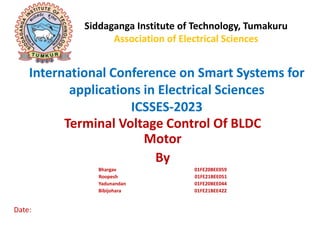 International Conference on Smart Systems for
applications in Electrical Sciences
ICSSES-2023
Terminal Voltage Control Of BLDC
Motor
By
Bhargav 01FE20BEE059
Roopesh 01FE21BEE051
Yadunandan 01FE20BEE044
Bibijohara 01FE21BEE422
Date:
Siddaganga Institute of Technology, Tumakuru
Association of Electrical Sciences
 