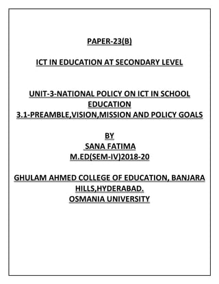 PAPER-23(B)
ICT IN EDUCATION AT SECONDARY LEVEL
UNIT-3-NATIONAL POLICY ON ICT IN SCHOOL
EDUCATION
3.1-PREAMBLE,VISION,MISSION AND POLICY GOALS
BY
SANA FATIMA
M.ED(SEM-IV)2018-20
GHULAM AHMED COLLEGE OF EDUCATION, BANJARA
HILLS,HYDERABAD.
OSMANIA UNIVERSITY
 