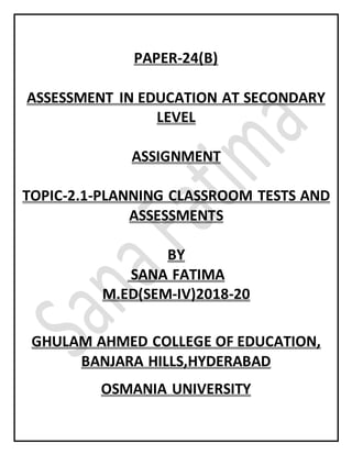 PAPER-24(B)
ASSESSMENT IN EDUCATION AT SECONDARY
LEVEL
ASSIGNMENT
TOPIC-2.1-PLANNING CLASSROOM TESTS AND
ASSESSMENTS
BY
SANA FATIMA
M.ED(SEM-IV)2018-20
GHULAM AHMED COLLEGE OF EDUCATION,
BANJARA HILLS,HYDERABAD
OSMANIA UNIVERSITY
 