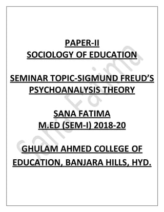 PAPER-II
SOCIOLOGY OF EDUCATION
SEMINAR TOPIC-SIGMUND FREUD’S
PSYCHOANALYSIS THEORY
SANA FATIMA
M.ED (SEM-I) 2018-20
GHULAM AHMED COLLEGE OF
EDUCATION, BANJARA HILLS, HYD.
 