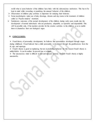 world what is seen) behavior of the children have links with the subconscious motivation. This has to be
kept in mind while rewarding or punishing the unusual behavior of the children.
 Observation of children play activities is important for studying their behavior.
 Some psychologists make use of play drawings, dreams and day reams in the treatment of children
called as ‘Psycho-analytic’ treatment.
 Satisfactory outcomes of the normal development of the children during early years results into the
development of normal individuals who are productive, adaptable, co-operative and dependable. This
will be possible only, if the teachers provide for the creative activities to the children so as to enable
them to channelize their raw biological urges.
 CONCLUSION:
 Freud theory of personality development, he believes that personalities developed through stages
during childhood. Freud believed that a child personality is developed through the gratifications from the
id, ego, and superego.
 Freud’s theory is good at explaining but not at predicting behavior for this reason Freud’s theory is
unfalcifiable- It can be neither be proved true or refuted.
 The unconscious mind is difficult to test and measure actively. Overall Freud’s theory is highly
unscientific.
 