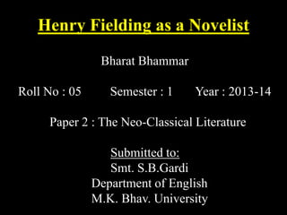 Henry Fielding as a Novelist
Bharat Bhammar
Roll No : 05

Semester : 1

Year : 2013-14

Paper 2 : The Neo-Classical Literature
Submitted to:
Smt. S.B.Gardi
Department of English
M.K. Bhav. University

 