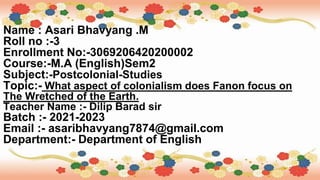 Name : Asari Bhavyang .M
Roll no :-3
Enrollment No:-3069206420200002
Course:-M.A (English)Sem2
Subject:-Postcolonial-Studies
Topic:- What aspect of colonialism does Fanon focus on
The Wretched of the Earth.
Teacher Name :- Dilip Barad sir
Batch :- 2021-2023
Email :- asaribhavyang7874@gmail.com
Department:- Department of English
 