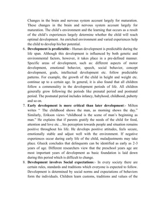 Changes in the brain and nervous system account largely for maturation.
These changes in the brain and nervous system account largely for
maturation. The child‟s environment and the learning that occurs as a result
of the child‟s experiences largely determine whether the child will reach
optimal development. An enriched environment and varied experiences help
the child to develop his/her potential.
6. Development is predictable:- Human development is predictable during the
life span. Although this development is influenced by both genetic and
environmental factors, however, it takes place in a pre-defined manner.
Specific areas of development, such as: different aspects of motor
development, emotional behavior, speech, social behavior, concept
development, goals, intellectual development etc. follow predictable
patterns. For example, the growth of the child in height and weight etc.
continue up to a certain age. In general, it is also found that all children
follow a commonality in the development periods of life. All children
generally grow following the periods like prenatal period and postnatal
period. The postnatal period includes infancy, babyhood, childhood, puberty
and so on.
7. Early development is more critical than later development:- Milton
writes “ The childhood shows the man, as morning shows the day.”
Similarly, Erikson views “childhood is the scene of man‟s beginning as
man.” He explains that if parents gratify the needs of the child for food,
attention and love etc. , his perception towards people and situation remains
positive throughout his life. He develops positive attitudes, feels secure,
emotionally stable and adjust well with the environment. If negative
experiences occur during early life of the child, maladjustments may take
place. Glueck concludes that delinquents can be identified as early as 2-3
years of age. Different researchers view that the preschool years age are
most important years of development as basic foundation is laid down
during this period which is difficult to change.
8. Development involves Social expectations:- In every society there are
certain rules, standards and traditions which everyone is expected to follow.
Development is determined by social norms and expectations of behaviors
form the individuals. Children learn customs, traditions and values of the
 