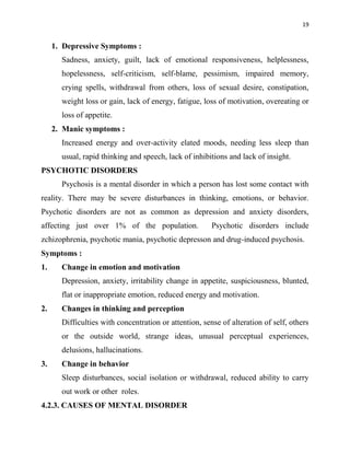 19
1. Depressive Symptoms :
Sadness, anxiety, guilt, lack of emotional responsiveness, helplessness,
hopelessness, self-criticism, self-blame, pessimism, impaired memory,
crying spells, withdrawal from others, loss of sexual desire, constipation,
weight loss or gain, lack of energy, fatigue, loss of motivation, overeating or
loss of appetite.
2. Manic symptoms :
Increased energy and over-activity elated moods, needing less sleep than
usual, rapid thinking and speech, lack of inhibitions and lack of insight.
PSYCHOTIC DISORDERS
Psychosis is a mental disorder in which a person has lost some contact with
reality. There may be severe disturbances in thinking, emotions, or behavior.
Psychotic disorders are not as common as depression and anxiety disorders,
affecting just over 1% of the population. Psychotic disorders include
zchizophrenia, psychotic mania, psychotic depresson and drug-induced psychosis.
Symptoms :
1. Change in emotion and motivation
Depression, anxiety, irritability change in appetite, suspiciousness, blunted,
flat or inappropriate emotion, reduced energy and motivation.
2. Changes in thinking and perception
Difficulties with concentration or attention, sense of alteration of self, others
or the outside world, strange ideas, unusual perceptual experiences,
delusions, hallucinations.
3. Change in behavior
Sleep disturbances, social isolation or withdrawal, reduced ability to carry
out work or other roles.
4.2.3. CAUSES OF MENTAL DISORDER
 