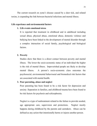 21
The current research on zyme‟s disease caused by a deer tick, and related
toxins, is expanding the link between bacterial infections and mental illness.
Life experience and environmental factors
1. Life events emotional stress
It is reported that treatment in childhood and in adulthood including
sexual abuse, physical abuse, emotional abuse, domestic violence and
bullying have been linked to the development of mental disorder through
a complex interaction of social family, psychological and biological
factors.
2. Poverty
Studies show that there is a direct contact between poverty and mental
illness. The lower the socio-economic status of an individual the higher
is the risk of mental illness. Impoverished people are likely to develop
mental illness. A person‟s socio-economic class outcomes the
psychosocial, environmental behavioural and biomedical risk factors that
are associated with mental health.
3. Poor parenting, abuse and neglect
Poor parenting has been found to be a risk factor for depression and
anxiety .Separation in families, and childhood trauma have been found to
be risk factors for psychosis and schizophrenia.
Neglect is a type of maltreatment related to the failure to provide needed,
age appropriate care, supervision and protections. Neglect mostly
happens during childhood by the parents and caretakers. Abuse can be
defined as any action that intentionally harms or injures another person.
 