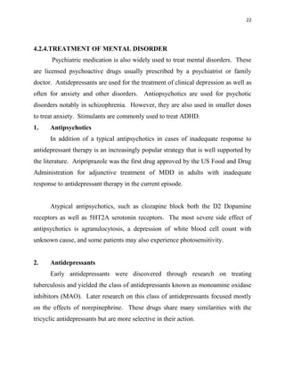 22
4.2.4.TREATMENT OF MENTAL DISORDER
Psychiatric medication is also widely used to treat mental disorders. These
are licensed psychoactive drugs usually prescribed by a psychiatrist or family
doctor. Antidepressants are used for the treatment of clinical depression as well as
often for anxiety and other disorders. Antiopsychotics are used for psychotic
disorders notably in schizophrenia. However, they are also used in smaller doses
to treat anxiety. Stimulants are commonly used to treat ADHD.
1. Antipsychotics
In addition of a typical antipsychotics in cases of inadequate response to
antidepressant therapy is an increasingly popular strategy that is well supported by
the literature. Aripriprazole was the first drug approved by the US Food and Drug
Administration for adjunctive treatment of MDD in adults with inadequate
response to antidepressant therapy in the current episode.
Atypical antipsychotics, such as clozapine block both the D2 Dopamine
receptors as well as 5HT2A serotonin receptors. The most severe side effect of
antipsychotics is agranulocytosis, a depression of white blood cell count with
unknown cause, and some patients may also experience photosensitivity.
2. Antidepressants
Early antidepressants were discovered through research on treating
tuberculosis and yielded the class of antidepressants known as monoamine oxidase
inhibitors (MAO). Later research on this class of antidepressants focused mostly
on the effects of norepinephrine. These drugs share many similarities with the
tricyclic antidepressants but are more selective in their action.
 