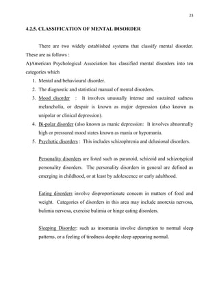 23
4.2.5. CLASSIFICATION OF MENTAL DISORDER
There are two widely established systems that classify mental disorder.
These are as follows :
A)American Psychological Association has classified mental disorders into ten
categories which
1. Mental and behavioural disorder.
2. The diagnostic and statistical manual of mental disorders.
3. Mood disorder : It involves unusually intense and sustained sadness
melancholia, or despair is known as major depression (also known as
unipolar or clinical depression).
4. Bi-polar disorder (also known as manic depression: It involves abnormally
high or pressured mood states known as mania or hypomania.
5. Psychotic disorders : This includes schizophrenia and delusional disorders.
Personality disorders are listed such as paranoid, schizoid and schizotypical
personality disorders. The personality disorders in general are defined as
emerging in childhood, or at least by adolescence or early adulthood.
Eating disorders involve disproportionate concern in matters of food and
weight. Categories of disorders in this area may include anorexia nervosa,
bulimia nervosa, exercise bulimia or hinge eating disorders.
Sleeping Disorder: such as insomania involve disruption to normal sleep
patterns, or a feeling of tiredness despite sleep appearing normal.
 