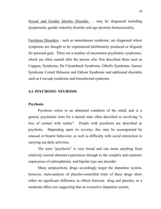 24
Sexual and Gender Identity Disorder : may be diagnosed including
dyspareunia, gender indentity disorder and ego-dystonic homosexuality.
Factitious Disorders : such as munchausen syndrome, are diagnosed where
symptoms are thought to be experienced (deliberately produced or feigned)
for personal gain. There are a number of uncommon psychiatric syndromes,
which are often named after the person who first described them such as
Capgras, Syndrome, De Clerambault Syndrome, Othello Syndrome, Ganser
Syndrome Cotard Delusion and Ekbom Syndrome and additional disorders
such as Couvade syndrome and Gesschwind syndrome.
4.3. PSYCHOSIS- NEUROSIS
Psychosis
Psychosis refers to an abnormal condition of the mind, and is a
generic psychiatric term for a mental state often described as involving “a
loss of contact with reality”. People with psychosis are described as
psychotic. Depending upon its severity, this may be accompanied by
unusual or bizarre behaviour, as well as difficulty with social interaction in
carrying out daily activities.
The term “psychosis” is very broad and can mean anything from
relatively normal aberrant experiences through to the complex and catatonic
expressions of schizophrenia and bipolar type one disorder.
Many antipsychotic drugs accordingly target the dopamine system,
however, meta-analysis of placebo-controlled trials of these drugs show
either no significant difference in effects between drug and placebo, or a
moderate effect size suggesting that an overactive dopamine system.
 