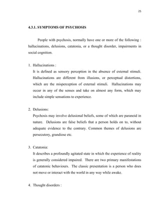 25
4.3.1. SYMPTOMS OF PSYCHOSIS
People with psychosis, normally have one or more of the following :
hallucinations, delusions, catatonia, or a thought disorder, impairments in
social cognition.
1. Hallucinations :
It is defined as sensory perception in the absence of external stimuli.
Hallucinations are different from illusions, or perceptual distortions,
which are the misperception of external stimuli. Hallucinations may
occur in any of the senses and take on almost any form, which may
include simple sensations to experience.
2. Delusions:
Psychosis may involve delusional beliefs, some of which are paranoid in
nature. Delusions are false beliefs that a person holds on to, without
adequate evidence to the contrary. Common themes of delusions are
persecutory, grandiose etc.
3. Catatonia:
It describes a profoundly agitated state in which the experience of reality
is generally considered impaired. There are two primary manifestations
of catatonic behaviours. The classic presentation is a person who does
not move or interact with the world in any way while awake.
4. Thought disorders :
 