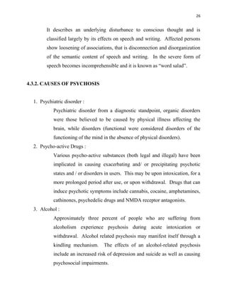 26
It describes an underlying disturbance to conscious thought and is
classified largely by its effects on speech and writing. Affected persons
show loosening of associations, that is disconnection and disorganization
of the semantic content of speech and writing. In the severe form of
speech becomes incomprehensible and it is known as “word salad”.
4.3.2. CAUSES OF PSYCHOSIS
1. Psychiatric disorder :
Psychiatric disorder from a diagnostic standpoint, organic disorders
were those believed to be caused by physical illness affecting the
brain, while disorders (functional were considered disorders of the
functioning of the mind in the absence of physical disorders).
2. Psycho-active Drugs :
Various psycho-active substances (both legal and illegal) have been
implicated in causing exacerbating and/ or precipitating psychotic
states and / or disorders in users. This may be upon intoxication, for a
more prolonged period after use, or upon withdrawal. Drugs that can
induce psychotic symptoms include cannabis, cocaine, amphetamines,
cathinones, psychedelic drugs and NMDA receptor antagonists.
3. Alcohol :
Approximately three percent of people who are suffering from
alcoholism experience psychosis during acute intoxication or
withdrawal. Alcohol related psychosis may manifest itself through a
kindling mechanism. The effects of an alcohol-related psychosis
include an increased risk of depression and suicide as well as causing
psychosocial impairments.
 