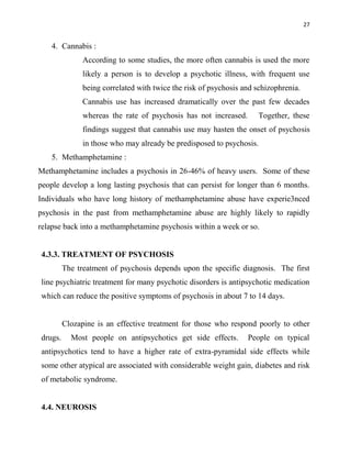 27
4. Cannabis :
According to some studies, the more often cannabis is used the more
likely a person is to develop a psychotic illness, with frequent use
being correlated with twice the risk of psychosis and schizophrenia.
Cannabis use has increased dramatically over the past few decades
whereas the rate of psychosis has not increased. Together, these
findings suggest that cannabis use may hasten the onset of psychosis
in those who may already be predisposed to psychosis.
5. Methamphetamine :
Methamphetamine includes a psychosis in 26-46% of heavy users. Some of these
people develop a long lasting psychosis that can persist for longer than 6 months.
Individuals who have long history of methamphetamine abuse have experie3nced
psychosis in the past from methamphetamine abuse are highly likely to rapidly
relapse back into a methamphetamine psychosis within a week or so.
4.3.3. TREATMENT OF PSYCHOSIS
The treatment of psychosis depends upon the specific diagnosis. The first
line psychiatric treatment for many psychotic disorders is antipsychotic medication
which can reduce the positive symptoms of psychosis in about 7 to 14 days.
Clozapine is an effective treatment for those who respond poorly to other
drugs. Most people on antipsychotics get side effects. People on typical
antipsychotics tend to have a higher rate of extra-pyramidal side effects while
some other atypical are associated with considerable weight gain, diabetes and risk
of metabolic syndrome.
4.4. NEUROSIS
 